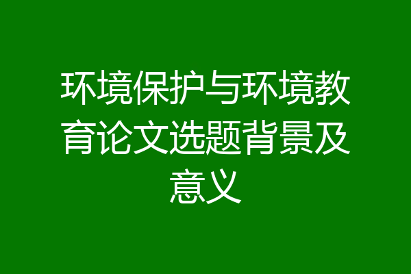 环境保护与环境教育论文选题背景及意义