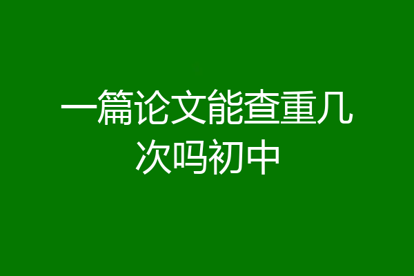 一篇论文能查重几次吗初中