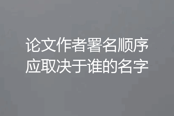 论文作者署名顺序应取决于谁的名字