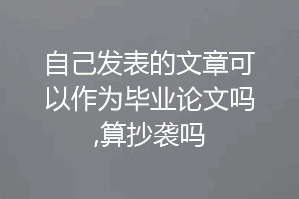 自己发表的文章可以作为毕业论文吗,算抄袭吗