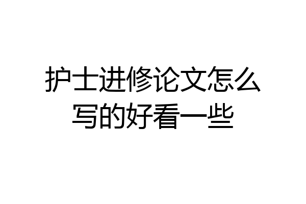 护士进修论文怎么写的好看一些