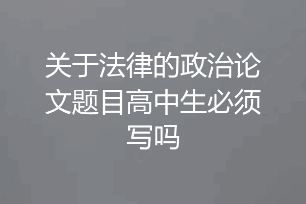 关于法律的政治论文题目高中生必须写吗