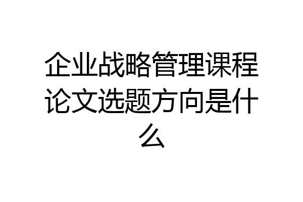 企业战略管理课程论文选题方向是什么