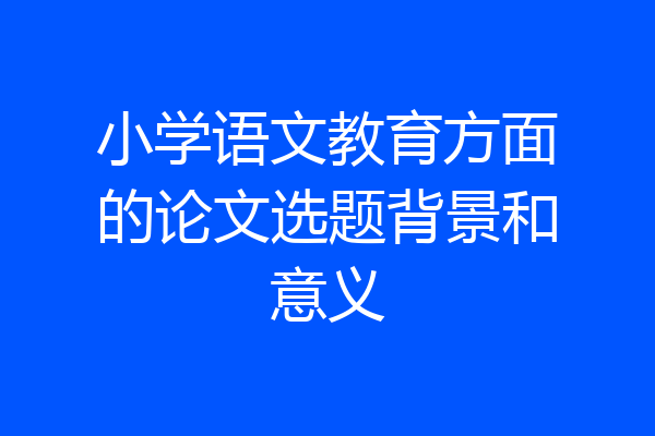 小学语文教育方面的论文选题背景和意义
