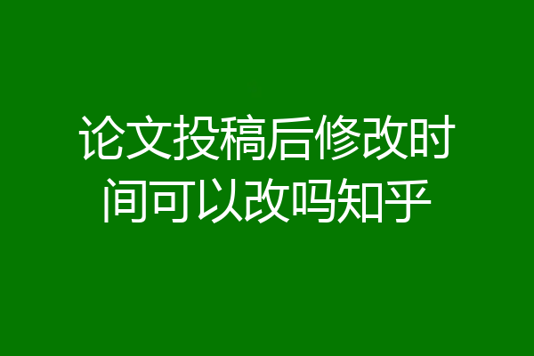 论文投稿后修改时间可以改吗知乎