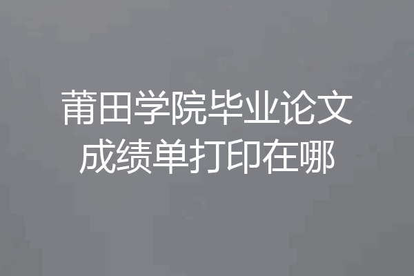 莆田学院毕业论文成绩单打印在哪