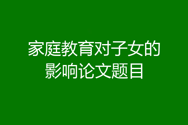 家庭教育对子女的影响论文题目