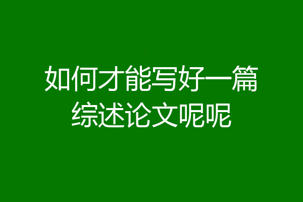 如何才能写好一篇综述论文呢呢