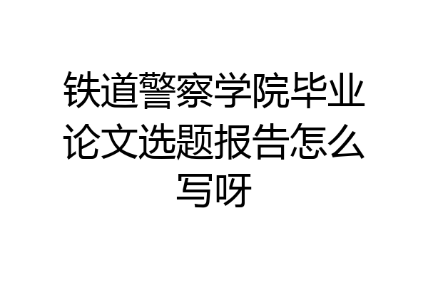 铁道警察学院毕业论文选题报告怎么写呀