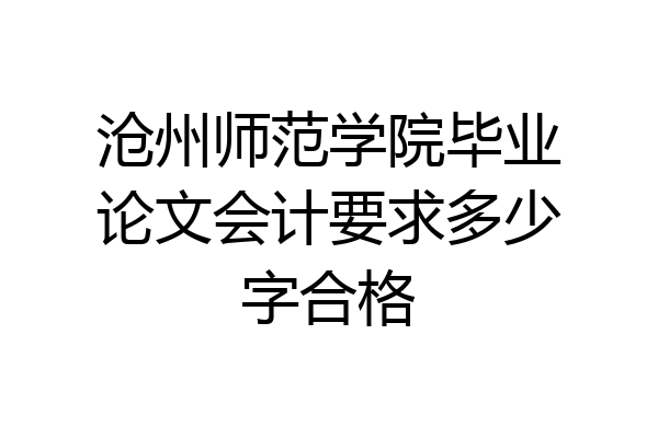 沧州师范学院毕业论文会计要求多少字合格