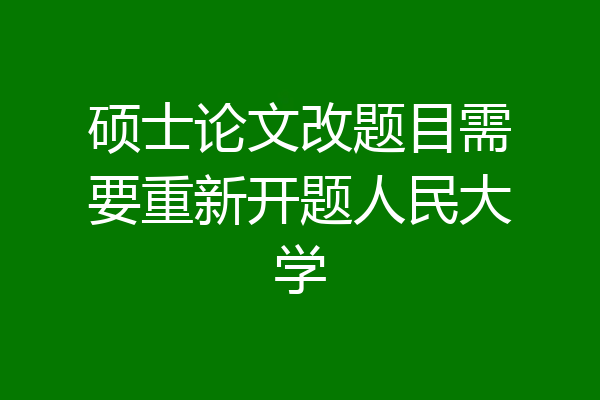 硕士论文改题目需要重新开题人民大学