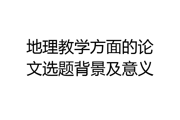地理教学方面的论文选题背景及意义