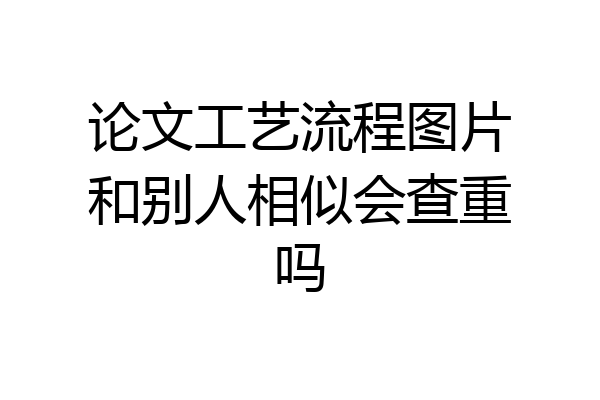 论文工艺流程图片和别人相似会查重吗