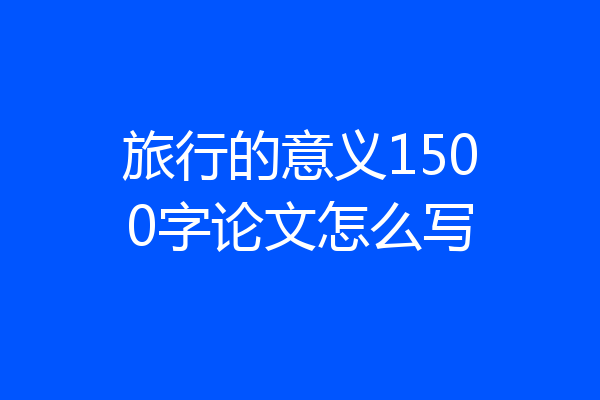 旅行的意义1500字论文怎么写