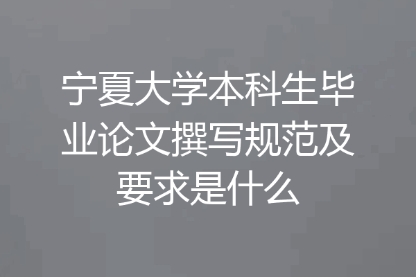 宁夏大学本科生毕业论文撰写规范及要求是什么