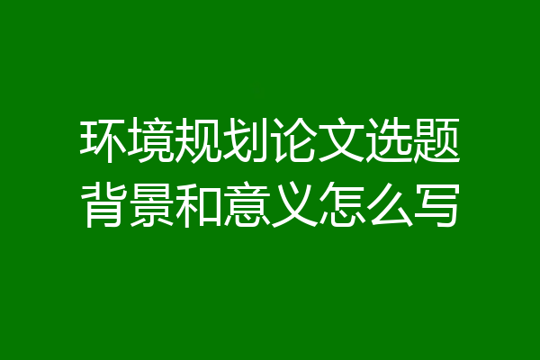 环境规划论文选题背景和意义怎么写
