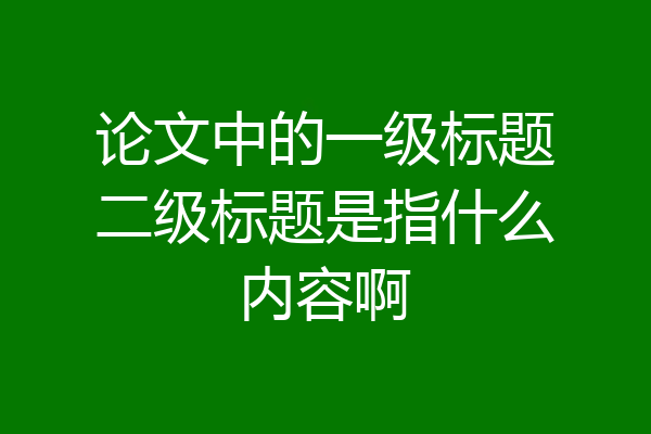 论文中的一级标题二级标题是指什么内容啊