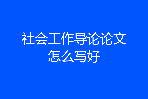 社会工作导论论文怎么写好