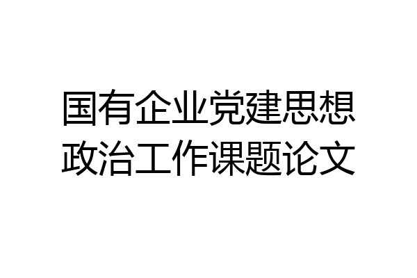 国有企业党建思想政治工作课题论文