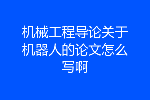 机械工程导论关于机器人的论文怎么写啊