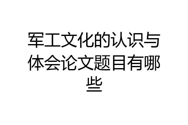 军工文化的认识与体会论文题目有哪些
