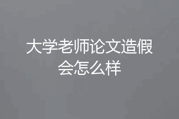 大学老师论文造假会怎么样