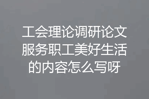 工会理论调研论文服务职工美好生活的内容怎么写呀