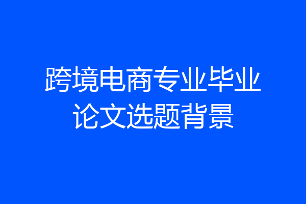 跨境电商专业毕业论文选题背景