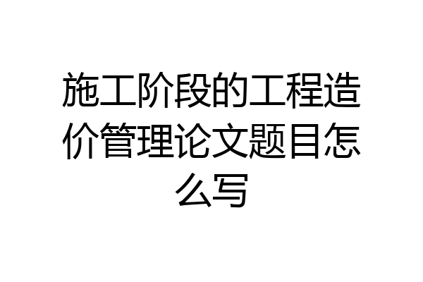 施工阶段的工程造价管理论文题目怎么写
