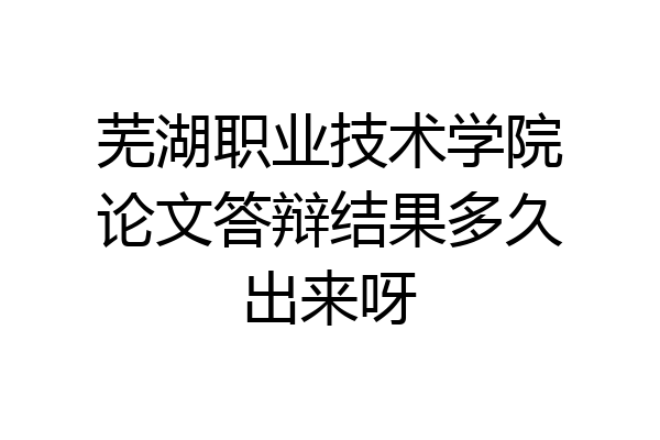 芜湖职业技术学院论文答辩结果多久出来呀