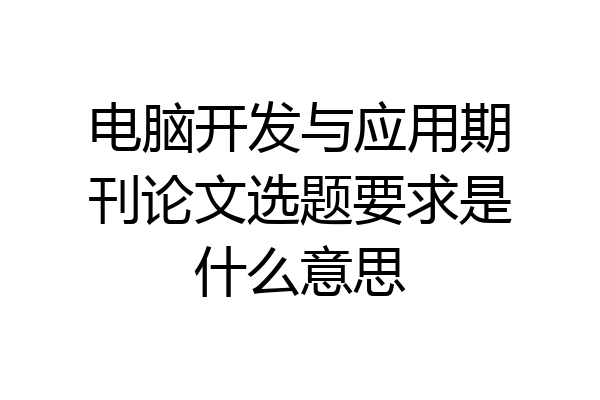 电脑开发与应用期刊论文选题要求是什么意思