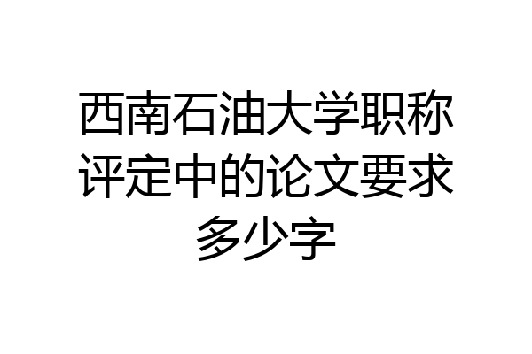 西南石油大学职称评定中的论文要求多少字