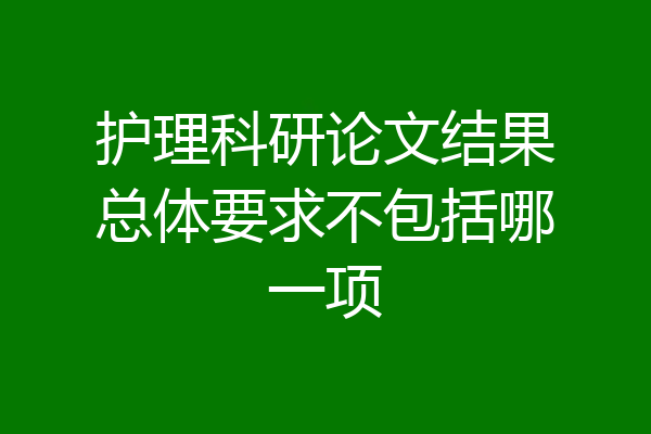 护理科研论文结果总体要求不包括哪一项