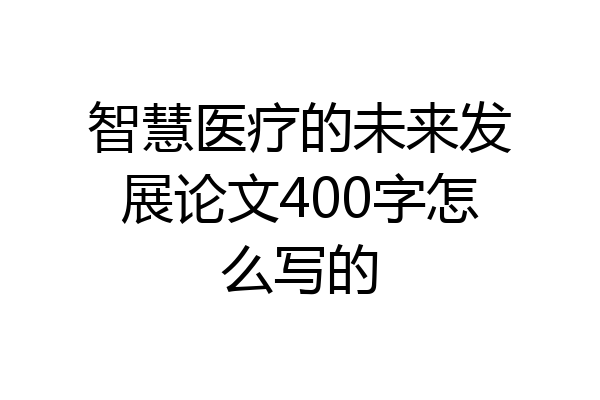 智慧医疗的未来发展论文400字怎么写的