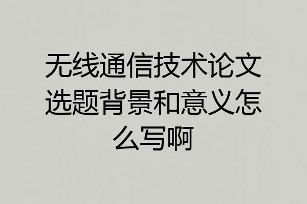 无线通信技术论文选题背景和意义怎么写啊