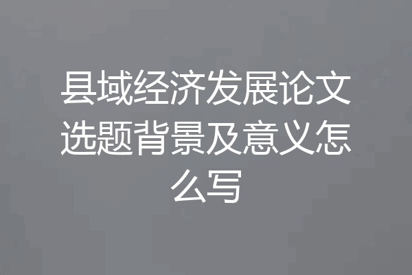 县域经济发展论文选题背景及意义怎么写