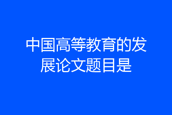 中国高等教育的发展论文题目是