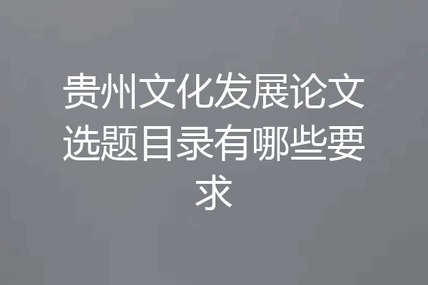 贵州文化发展论文选题目录有哪些要求