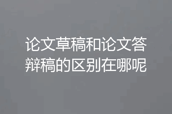 论文草稿和论文答辩稿的区别在哪呢