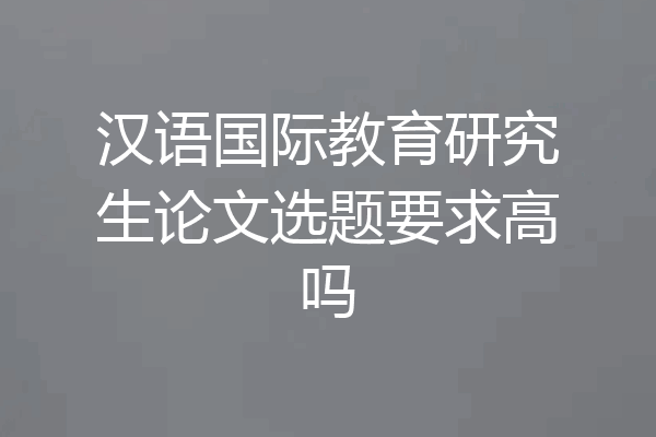 汉语国际教育研究生论文选题要求高吗