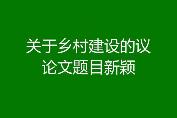 关于乡村建设的议论文题目新颖