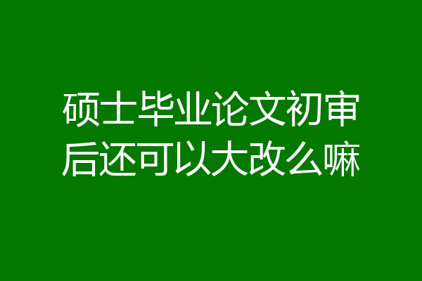 硕士毕业论文初审后还可以大改么嘛