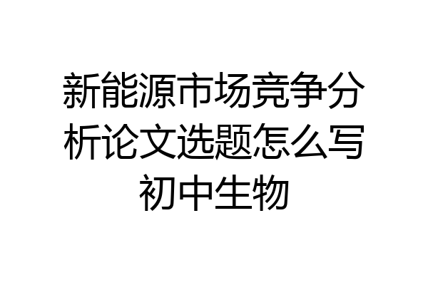 新能源市场竞争分析论文选题怎么写初中生物