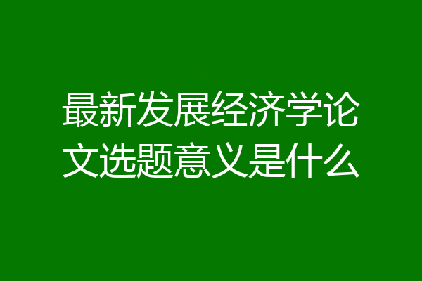 最新发展经济学论文选题意义是什么