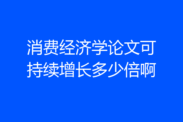 消费经济学论文可持续增长多少倍啊