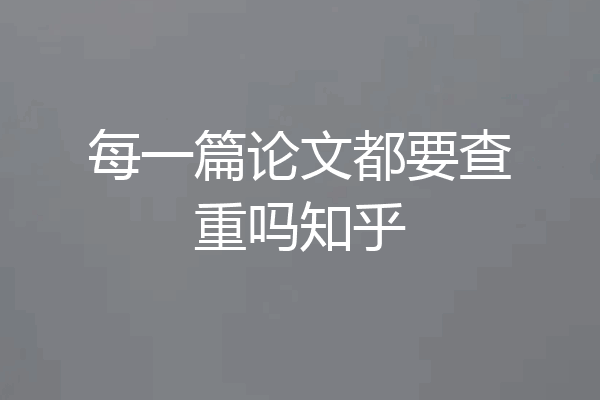 每一篇论文都要查重吗知乎