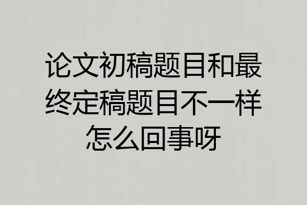 论文初稿题目和最终定稿题目不一样怎么回事呀