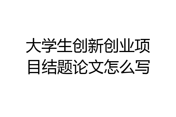 大学生创新创业项目结题论文怎么写