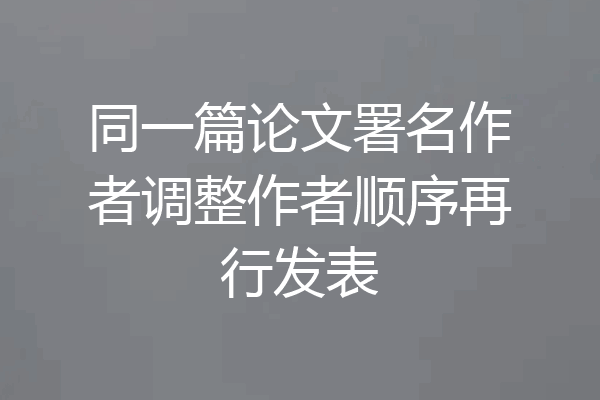同一篇论文署名作者调整作者顺序再行发表