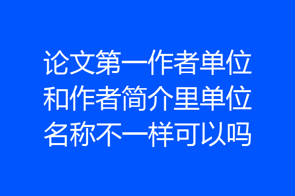 论文第一作者单位和作者简介里单位名称不一样可以吗